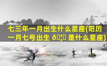 七三年一月出生什么星座(阳历一月七号出生 🦋 是什么星座)
